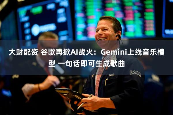 大财配资 谷歌再掀AI战火：Gemini上线音乐模型 一句话即可生成歌曲