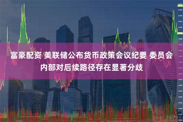 富豪配资 美联储公布货币政策会议纪要 委员会内部对后续路径存在显著分歧