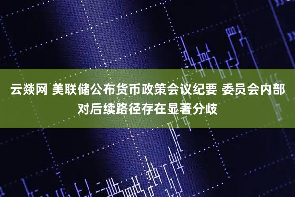 云燚网 美联储公布货币政策会议纪要 委员会内部对后续路径存在显著分歧