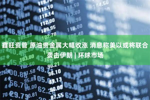 鑫旺资管 原油贵金属大幅收涨 消息称美以或将联合袭击伊朗 | 环球市场