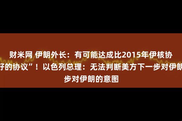 财米网 伊朗外长：有可能达成比2015年伊核协议“更好的协议”！以色列总理：无法判断美方下一步对伊朗的意图