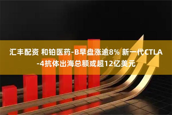 汇丰配资 和铂医药-B早盘涨逾8% 新一代CTLA-4抗体出海总额或超12亿美元