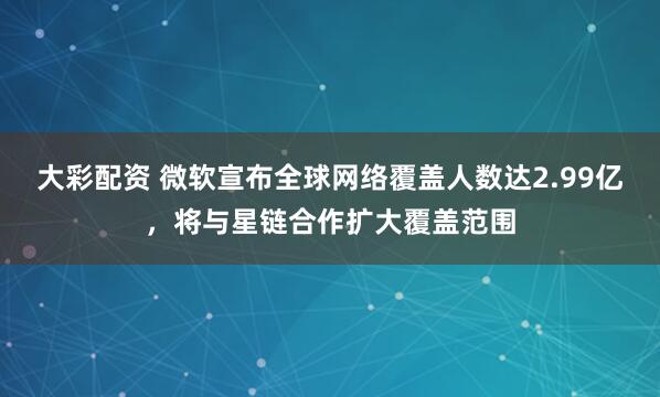 大彩配资 微软宣布全球网络覆盖人数达2.99亿，将与星链合作扩大覆盖范围