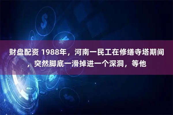 财盘配资 1988年，河南一民工在修缮寺塔期间，突然脚底一滑掉进一个深洞，等他
