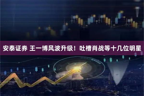 安泰证券 王一博风波升级！吐槽肖战等十几位明星
