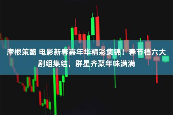 摩根策酪 电影新春嘉年华精彩集锦！春节档六大剧组集结，群星齐聚年味满满