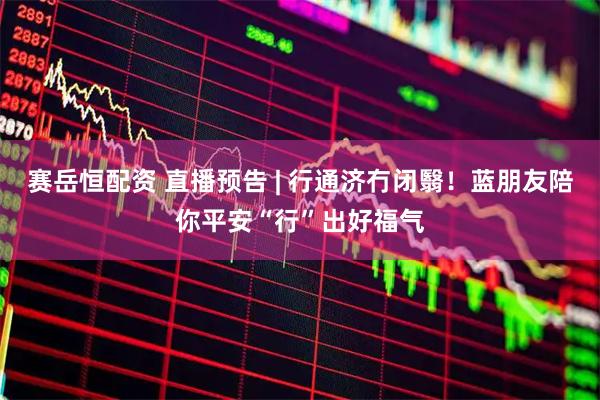 赛岳恒配资 直播预告 | 行通济冇闭翳！蓝朋友陪你平安“行”出好福气