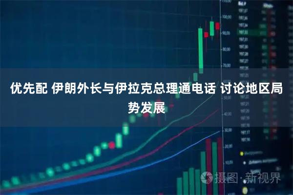 优先配 伊朗外长与伊拉克总理通电话 讨论地区局势发展