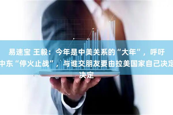 易速宝 王毅：今年是中美关系的“大年”，呼吁中东“停火止战”，与谁交朋友要由拉美国家自己决定