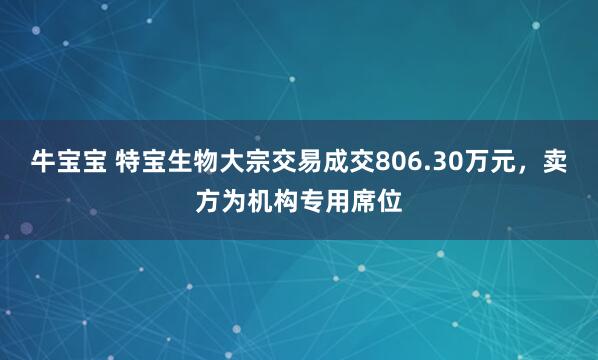 牛宝宝 特宝生物大宗交易成交806.30万元，卖方为机构专用席位