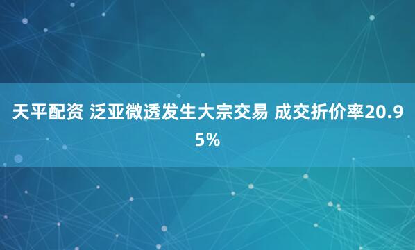 天平配资 泛亚微透发生大宗交易 成交折价率20.95%