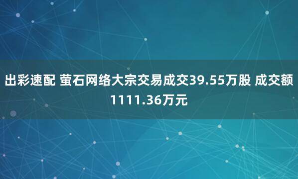 出彩速配 萤石网络大宗交易成交39.55万股 成交额1111.36万元