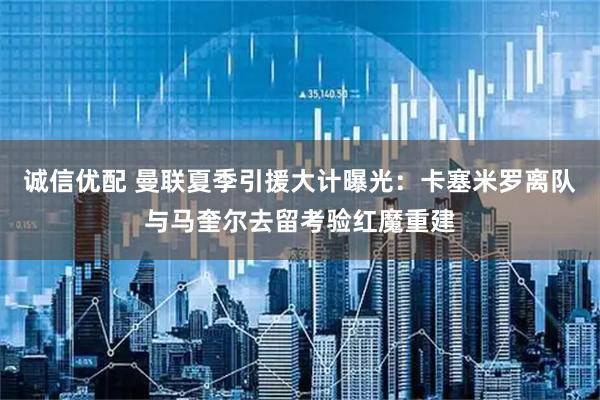诚信优配 曼联夏季引援大计曝光：卡塞米罗离队与马奎尔去留考验红魔重建