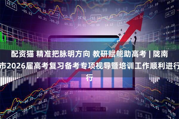 配资猫 精准把脉明方向 教研赋能助高考 | 陇南市2026届高考复习备考专项视导暨培训工作顺利进行