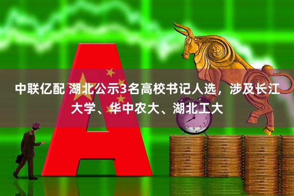 中联亿配 湖北公示3名高校书记人选，涉及长江大学、华中农大、湖北工大