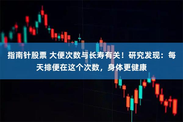 指南针股票 大便次数与长寿有关！研究发现：每天排便在这个次数，身体更健康