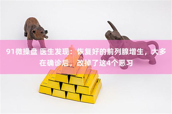 91微操盘 医生发现：恢复好的前列腺增生，大多在确诊后，改掉了这4个恶习