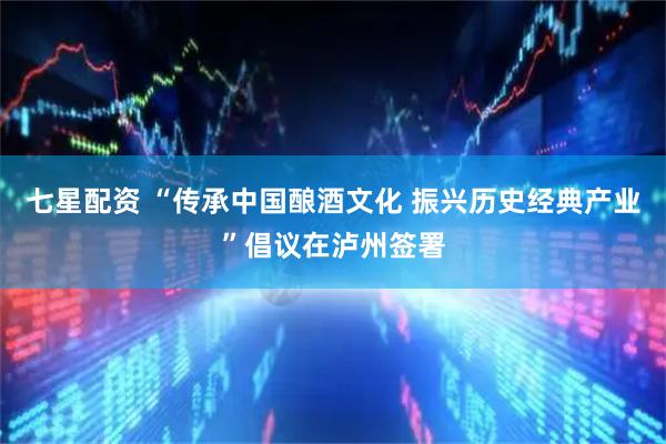 七星配资 “传承中国酿酒文化 振兴历史经典产业”倡议在泸州签署