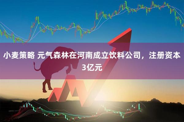 小麦策略 元气森林在河南成立饮料公司，注册资本3亿元
