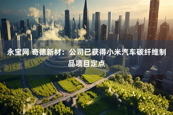 永宝网 奇德新材：公司已获得小米汽车碳纤维制品项目定点