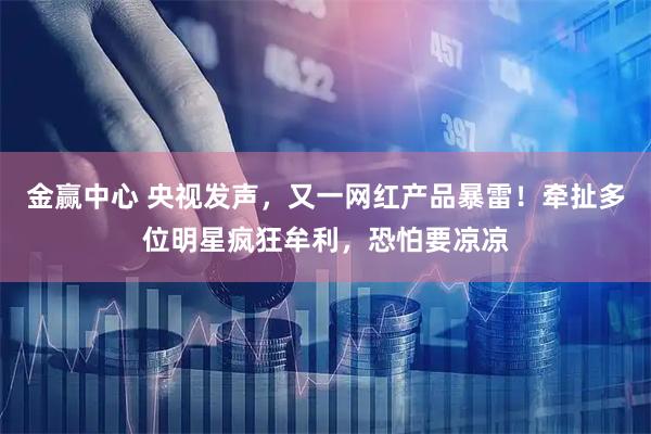 金赢中心 央视发声，又一网红产品暴雷！牵扯多位明星疯狂牟利，恐怕要凉凉