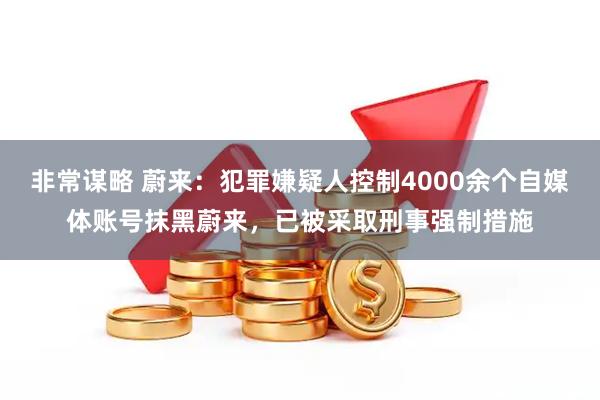 非常谋略 蔚来：犯罪嫌疑人控制4000余个自媒体账号抹黑蔚来，已被采取刑事强制措施
