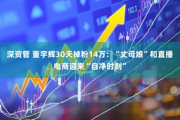 深资管 董宇辉30天掉粉14万：“丈母娘”和直播电商迎来“自净时刻”