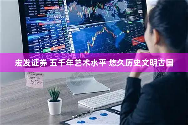 宏发证券 五千年艺术水平 悠久历史文明古国