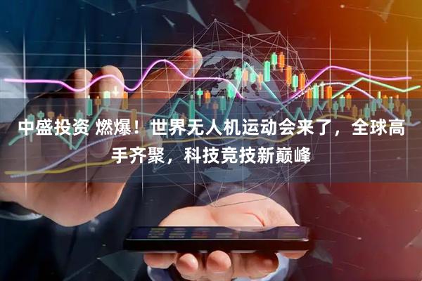 中盛投资 燃爆！世界无人机运动会来了，全球高手齐聚，科技竞技新巅峰