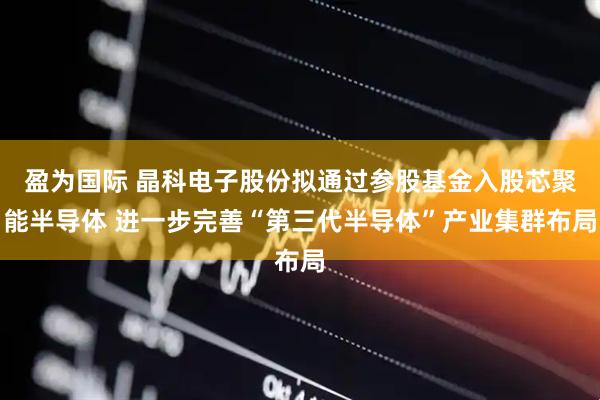 盈为国际 晶科电子股份拟通过参股基金入股芯聚能半导体 进一步完善“第三代半导体”产业集群布局