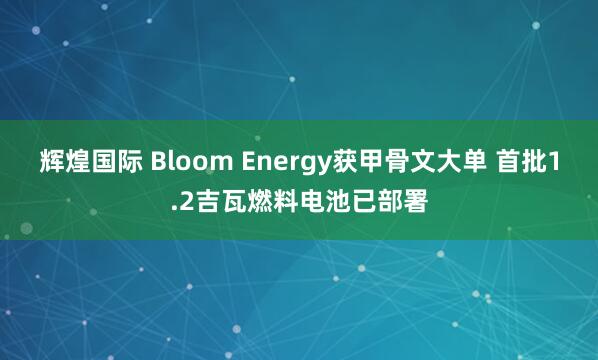 辉煌国际 Bloom Energy获甲骨文大单 首批1.2吉瓦燃料电池已部署