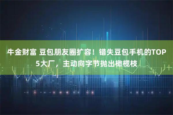 牛金财富 豆包朋友圈扩容！错失豆包手机的TOP5大厂，主动向字节抛出橄榄枝