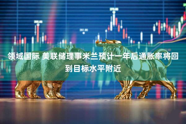 领域国际 美联储理事米兰预计一年后通胀率将回到目标水平附近