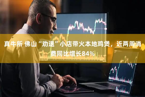 真牛所 佛山“劝退”小店带火本地鸡煲，近两周消费同比增长84%