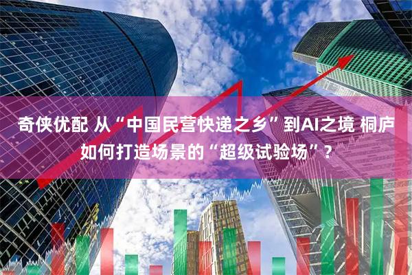 奇侠优配 从“中国民营快递之乡”到AI之境 桐庐如何打造场景的“超级试验场”？