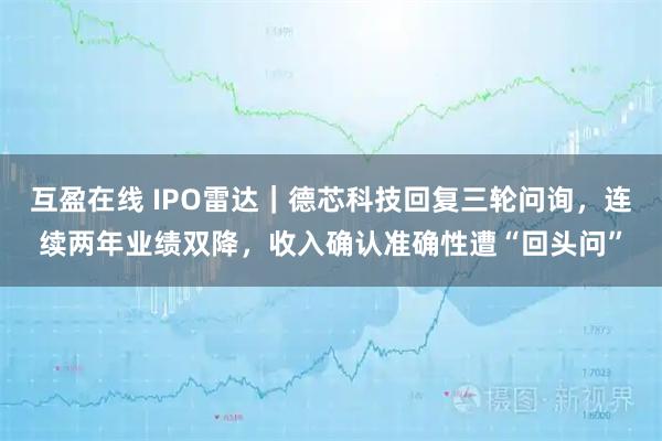 互盈在线 IPO雷达｜德芯科技回复三轮问询，连续两年业绩双降，收入确认准确性遭“回头问”