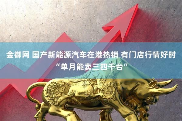 金御网 国产新能源汽车在港热销 有门店行情好时“单月能卖三四千台”