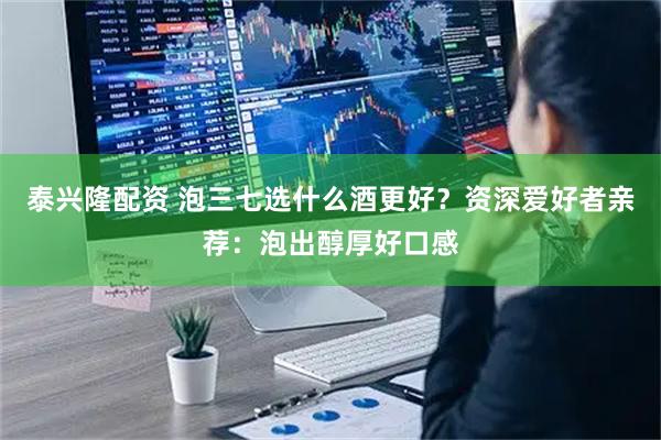 泰兴隆配资 泡三七选什么酒更好？资深爱好者亲荐：泡出醇厚好口感