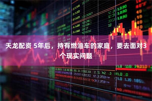 天龙配资 5年后，持有燃油车的家庭，要去面对3个现实问题