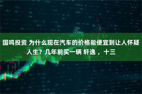 国鸣投资 为什么现在汽车的价格能便宜到让人怀疑人生？几年前买一辆 轩逸 ，十三