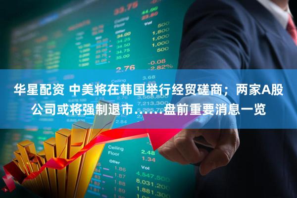 华星配资 中美将在韩国举行经贸磋商;两家A股公司或将强制退市……盘前重要消息一览