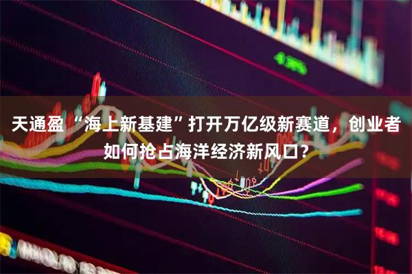 天通盈 “海上新基建”打开万亿级新赛道，创业者如何抢占海洋经济新风口？