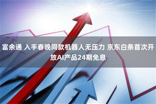 富余通 入手春晚同款机器人无压力 京东白条首次开放AI产品24期免息