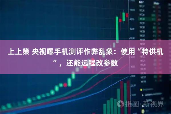 上上策 央视曝手机测评作弊乱象：使用“特供机”，还能远程改参数