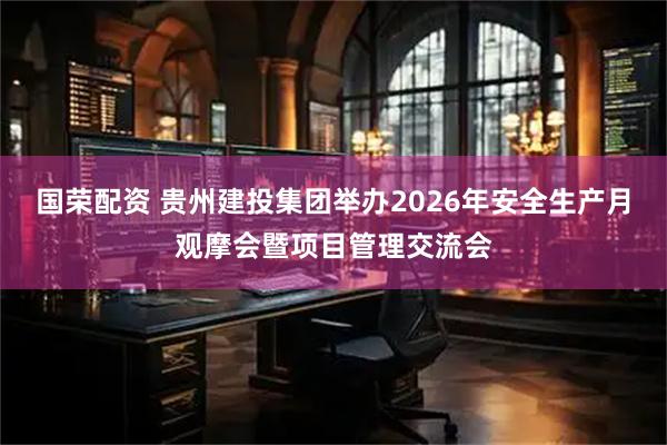 国荣配资 贵州建投集团举办2026年安全生产月观摩会暨项目管理交流会