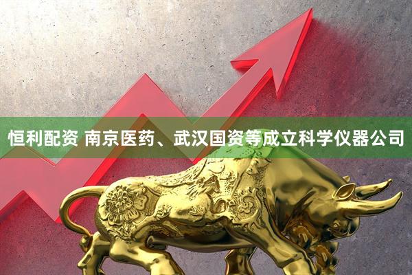 恒利配资 南京医药、武汉国资等成立科学仪器公司