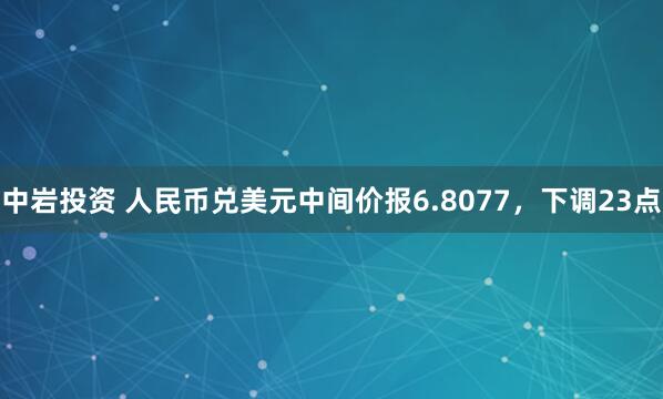 中岩投资 人民币兑美元中间价报6.8077,下调23点