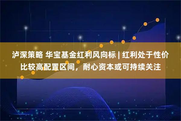 泸深策略 华宝基金红利风向标 | 红利处于性价比较高配置区间,耐心资本或可持续关注