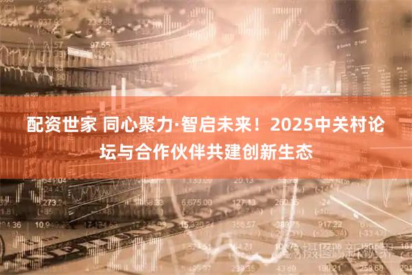配资世家 同心聚力·智启未来！2025中关村论坛与合作伙伴共建创新生态