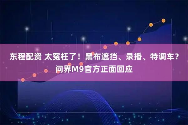 东程配资 太冤枉了!黑布遮挡、录播、特调车?问界M9官方正面回应